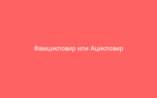 Фамцикловир или Ацикловир что лучше