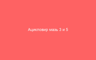 Ацикловир мазь 3 и 5 применение при разных болезнях и все о средстве