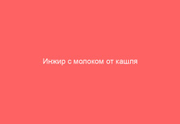 Инжир с молоком от кашля проверенный рецепт приготовления средства