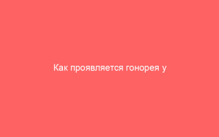 Как проявляется гонорея у мужчин и способы лечения