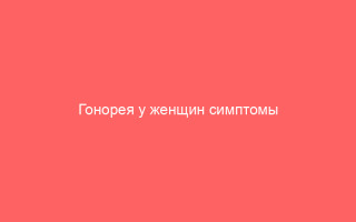 Гонорея у женщин симптомы и лечение болезни