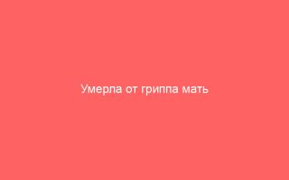 Умерла от гриппа мать