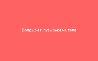 Волдыри и пузырьки на теле возможные причины и способы лечения