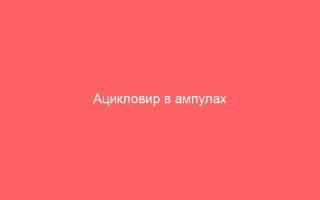 Ацикловир в ампулах информация о препарате и инструкция по применению